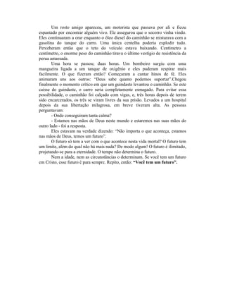 Um rosto amigo apareceu, um motorista que passava por ali e ficou
espantado por encontrar alguém vivo. Ele assegurou que o socorro vinha vindo.
Eles continuaram a orar enquanto o óleo diesel do caminhão se misturava com a
gasolina do tanque do carro. Uma única centelha poderia explodir tudo.
Perceberam então que o teto do veículo estava baixando. Centímetro a
centímetro, o enorme peso do caminhão tirava o último vestígio de resistência da
perua amassada.
       Uma hora se passou; duas horas. Um bombeiro surgiu com uma
mangueira ligada a um tanque de oxigênio e eles puderam respirar mais
facilmente. O que fizeram então? Começaram a cantar hinos de fé. Eles
animaram uns aos outros: “Deus sabe quanto podemos suportar”.Chegou
finalmente o momento crítico em que um guindaste levantou o caminhão. Se este
caísse do guindaste, o carro seria completamente esmagado. Para evitar essa
possibilidade, o caminhão foi calçado com vigas, e, três horas depois de terem
sido encarcerados, os três se viram livres da sua prisão. Levados a um hospital
depois da sua libertação milagrosa, em breve tiveram alta. As pessoas
perguntavam:
       - Onde conseguiram tanta calma?
       - Estamos nas mãos de Deus neste mundo e estaremos nas suas mãos do
outro lado - foi a resposta.
       Eles estavam na verdade dizendo: “Não importa o que aconteça, estamos
nas mãos de Deus, temos um futuro”.
       O futuro só tem a ver com o que acontece nesta vida mortal? O futuro tem
um limite, além do qual não há mais nada? De modo algum! O futuro é ilimitado,
projetando-se para a eternidade. O tempo não determina o futuro.
       Nem a idade, nem as circunstâncias o determinam. Se você tem um futuro
em Cristo, esse futuro é para sempre. Repito, então: “Você tem um futuro”.
 