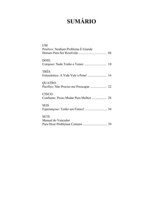SUMÁRIO


UM
Positivo: Nenhum Problema É Grande
Demais Para Ser Resolvido .................................. 04

DOIS:
Corajoso: Nada Tenho a Temer ........................... 10

TRÊS
Entusiástico: A Vida Vale a Pena! ....................... 16

QUATRO
Pacífico: Não Preciso me Preocupar .................... 22

CINCO:
Confiante: Posso Mudar Para Melhor .................. 28

SEIS
Esperançoso: Tenho um Futuro! ........................... 34

SETE
Manual do Vencedor
Para Onze Problemas Comuns .............................. 39
 