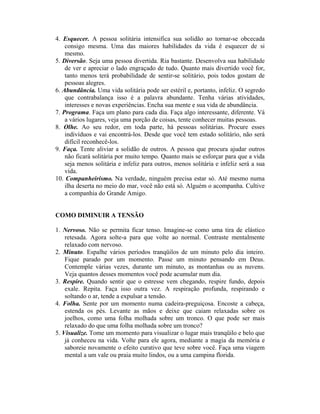 4. Esquecer. A pessoa solitária intensifica sua solidão ao tornar-se obcecada
    consigo mesma. Uma das maiores habilidades da vida é esquecer de si
    mesmo.
5. Diversão. Seja uma pessoa divertida. Ria bastante. Desenvolva sua habilidade
    de ver e apreciar o lado engraçado de tudo. Quanto mais divertido você for,
    tanto menos terá probabilidade de sentir-se solitário, pois todos gostam de
    pessoas alegres.
6. Abundância. Uma vida solitária pode ser estéril e, portanto, infeliz. O segredo
    que contrabalança isso é a palavra abundante. Tenha várias atividades,
    interesses e novas experiências. Encha sua mente e sua vida de abundância.
7. Programa. Faça um plano para cada dia. Faça algo interessante, diferente. Vá
    a vários lugares, veja uma porção de coisas, tente conhecer muitas pessoas.
8. Olhe. Ao seu redor, em toda parte, há pessoas solitárias. Procure esses
    indivíduos e vai encontrá-los. Desde que você tem estado solitário, não será
    difícil reconhecê-los.
9. Faça. Tente aliviar a solidão de outros. A pessoa que procura ajudar outros
    não ficará solitária por muito tempo. Quanto mais se esforçar para que a vida
    seja menos solitária e infeliz para outros, menos solitária e infeliz será a sua
    vida.
10. Companheirismo. Na verdade, ninguém precisa estar só. Até mesmo numa
    ilha deserta no meio do mar, você não está só. Alguém o acompanha. Cultive
    a companhia do Grande Amigo.


COMO DIMINUIR A TENSÃO

1. Nervoso. Não se permita ficar tenso. Imagine-se como uma tira de elástico
    retesada. Agora solte-a para que volte ao normal. Contraste mentalmente
    relaxado com nervoso.
2. Minuto. Espalhe vários períodos tranqüilos de um minuto pelo dia inteiro.
    Fique parado por um momento. Passe um minuto pensando em Deus.
    Contemple várias vezes, durante um minuto, as montanhas ou as nuvens.
    Veja quantos desses momentos você pode acumular num dia.
3. Respire. Quando sentir que o estresse vem chegando, respire fundo, depois
    exale. Repita. Faça isso outra vez. A respiração profunda, respirando e
    soltando o ar, tende a expulsar a tensão.
4. Folha. Sente por um momento numa cadeira-preguiçosa. Encoste a cabeça,
    estenda os pés. Levante as mãos e deixe que caiam relaxadas sobre os
    joelhos, como uma folha molhada sobre um tronco. O que pode ser mais
    relaxado do que uma folha molhada sobre um tronco?
5. Visualize. Tome um momento para visualizar o lugar mais tranqüilo e belo que
    já conheceu na vida. Volte para ele agora, mediante a magia da memória e
    saboreie novamente o efeito curativo que teve sobre você. Faça uma viagem
    mental a um vale ou praia muito lindos, ou a uma campina florida.
 