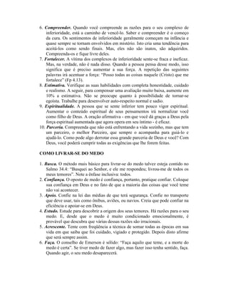 6. Compreender. Quando você compreende as razões para o seu complexo de
    inferioridade, está a caminho de vencê-lo. Saber e compreender é o começo
    da cura. Os sentimentos de inferioridade geralmente começam na infância e
    quase sempre se tornam envolvidos em mistério. Isto cria uma tendência para
    aceitá-los como sendo finais. Mas, eles não são inatos, são adquiridos.
    Compreenda-os e fique livre deles.
7. Fortalecer. A vítima dos complexos de inferioridade sente-se fraca e ineficaz.
    Mas, na verdade, não é nada disso. Quando a pessoa pensa desse modo, isso
    significa que é preciso aumentar a sua força. A repetição das seguintes
    palavras irá acentuar a força: “Posso todas as coisas naquele (Cristo) que me
    fortalece” (Fp 4.13).
8. Estimativa. Verifique as suas habilidades com completa honestidade, cuidado
    e realismo. A seguir, para compensar uma avaliação muito baixa, aumente em
    10% a estimativa. Não se preocupe quanto à possibilidade de tornar-se
    egoísta. Trabalhe para desenvolver auto-respeito normal e sadio.
9. Espiritualidade. A pessoa que se sente inferior tem pouco vigor espiritual.
    Aumentar o conteúdo espiritual de seus pensamentos irá normalizar você
    como filho de Deus. A oração afirmativa - em que você dá graças a Deus pela
    força espiritual aumentada que agora opera em seu íntimo - é eficaz.
10. Parceria. Compreenda que não está enfrentando a vida sozinho, mas que tem
    um parceiro, o melhor Parceiro, que sempre o acompanha para guiá-lo e
    ajudá-lo. Como pode algo derrotar essa grande parceria de Deus e você? Com
    Deus, você poderá cumprir todas as exigências que lhe forem feitas.

COMO LIVRAR-SE DO MEDO

1. Busca. O método mais básico para livrar-se do medo talvez esteja contido no
    Salmo 34.4: “Busquei ao Senhor, e ele me respondeu; livrou-me de todos os
    meus temores”. Note a ênfase inclusiva: todos.
2. Confiança. O oposto de medo é confiança, portanto, pratique confiar. Coloque
    sua confiança em Deus e no fato de que a maioria das coisas que você teme
    não vai acontecer.
3. Apoio. Confie na lei das médias de que terá segurança. Confie no transporte
    que deve usar, tais como ônibus, aviões, ou navios. Creia que pode confiar na
    eficiência e apoiar-se em Deus.
4. Estudo. Estude para descobrir a origem dos seus temores. Há razões para o seu
    medo. E, desde que o medo é muito condicionado emocionalmente, é
    provável que descubra que várias dessas razões são irracionais.
5. Acrescente. Tente com freqüência a técnica de somar todas as épocas em sua
    vida em que saiba que foi cuidado, vigiado e protegido. Depois disto afirme
    que será sempre assim.
6. Faça. O conselho de Emerson é sólido: “Faça aquilo que teme, e a morte do
    medo é certa”. Se tiver medo de fazer algo, mas fazer isso tenha sentido, faça.
    Quando agir, o seu medo desaparecerá.
 