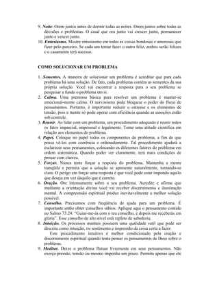 9. Noite. Orem juntos antes de dormir todas as noites. Orem juntos sobre todas as
    decisões e problemas. O casal que ora junto vai crescer junto, permanecer
    junto e vencer junto.
10. Entusiasmo. Mostre entusiasmo em todas as coisas bondosas e amorosas que
    fizer pelo parceiro. Se cada um tentar fazer o outro feliz, ambos serão felizes
    e o casamento terá sucesso.


COMO SOLUCIONAR UM PROBLEMA

1. Sementes. A maneira de solucionar um problema é acreditar que para cada
    problema há uma solução. De fato, cada problema contém as sementes da sua
    própria solução. Você vai encontrar a resposta para o seu problema se
    pesquisar a fundo o problema em si.
2. Calma. Uma premissa básica para resolver um problema é manter-se
    emocional-mente calmo. O nervosismo pode bloquear o poder do fluxo de
    pensamentos. Portanto, é importante reduzir o estresse e os elementos de
    tensão, pois a mente só pode operar com eficiência quando as emoções estão
    sob controle.
3. Reunir. Ao lidar com um problema, um procedimento adequado é reunir todos
    os fatos imparcial, impessoal e legalmente. Tome uma atitude científica em
    relação aos elementos do problema.
4. Papei. Coloque no papel todos os componentes do problema, a fim de que
    possa vê-los com coerência e ordenadamente. Tal procedimento ajudará a
    esclarecer seus pensamentos, colocando os diferentes fatores do problema em
    ordem sistemática. Quando puder ver claramente, terá mais condições de
    pensar com clareza.
5. Forçar. Nunca tente forçar a resposta do problema. Mantenha a mente
    tranqüila e permita que a solução se apresente naturalmente, tornando-se
    clara. O perigo em forçar uma resposta é que você pode estar impondo aquilo
    que deseja em vez daquilo que é correto.
6. Oração. Ore intensamente sobre o seu problema. Acredite e afirme que
    mediante a orientação divina você vai receber discernimento e iluminação
    mental. A compreensão espiritual produz inevitavelmente a melhor solução
    possível.
7. Conselho. Precisamos com freqüência de ajuda para um problema. É
    importante então obter conselhos sábios. Aplique aqui o pensamento contido
    no Salmo 73.24: “Guiar-me-ás com o teu conselho, e depois me receberás em
    glória”. Esse conselho de alto nível está repleto de sabedoria.
8. Intuição. Os processos mentais possuem uma qualidade sutil que pode ser
    descrita como intuição, ou sentimento e impressão da coisa certa a fazer.
        Este procedimento intuitivo é melhor condicionado pela oração e
    discernimento espiritual quando tenta pensar os pensamentos de Deus sobre o
    problema.
9. Meditar. Deixe o problema flutuar livremente em seus pensamentos. Não
    exerça pressão, tensão ou mesmo imponha um prazo. Permita apenas que ele
 