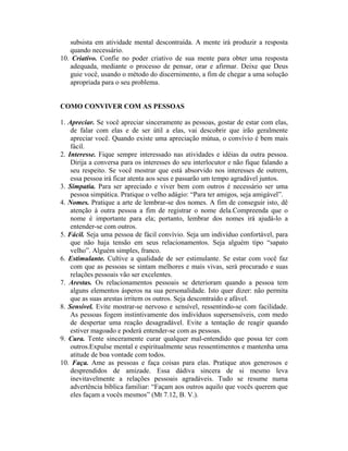 subsista em atividade mental descontraída. A mente irá produzir a resposta
   quando necessário.
10. Criativo. Confie no poder criativo de sua mente para obter uma resposta
   adequada, mediante o processo de pensar, orar e afirmar. Deixe que Deus
   guie você, usando o método do discernimento, a fim de chegar a uma solução
   apropriada para o seu problema.


COMO CONVIVER COM AS PESSOAS

1. Apreciar. Se você apreciar sinceramente as pessoas, gostar de estar com elas,
    de falar com elas e de ser útil a elas, vai descobrir que irão geralmente
    apreciar você. Quando existe uma apreciação mútua, o convívio é bem mais
    fácil.
2. Interesse. Fique sempre interessado nas atividades e idéias da outra pessoa.
    Dirija a conversa para os interesses do seu interlocutor e não fique falando a
    seu respeito. Se você mostrar que está absorvido nos interesses de outrem,
    essa pessoa irá ficar atenta aos seus e passarão um tempo agradável juntos.
3. Simpatia. Para ser apreciado e viver bem com outros é necessário ser uma
    pessoa simpática. Pratique o velho adágio: “Para ter amigos, seja amigável”.
4. Nomes. Pratique a arte de lembrar-se dos nomes. A fim de conseguir isto, dê
    atenção à outra pessoa a fim de registrar o nome dela.Compreenda que o
    nome é importante para ela; portanto, lembrar dos nomes irá ajudá-lo a
    entender-se com outros.
5. Fácil. Seja uma pessoa de fácil convívio. Seja um indivíduo confortável, para
    que não haja tensão em seus relacionamentos. Seja alguém tipo “sapato
    velho”. Alguém simples, franco.
6. Estimulante. Cultive a qualidade de ser estimulante. Se estar com você faz
    com que as pessoas se sintam melhores e mais vivas, será procurado e suas
    relações pessoais vão ser excelentes.
7. Arestas. Os relacionamentos pessoais se deterioram quando a pessoa tem
    alguns elementos ásperos na sua personalidade. Isto quer dizer: não permita
    que as suas arestas irritem os outros. Seja descontraído e afável.
8. Sensível. Evite mostrar-se nervoso e sensível, ressentindo-se com facilidade.
    As pessoas fogem instintivamente dos indivíduos supersensíveis, com medo
    de despertar uma reação desagradável. Evite a tentação de reagir quando
    estiver magoado e poderá entender-se com as pessoas.
9. Cura. Tente sinceramente curar qualquer mal-entendido que possa ter com
    outros.Expulse mental e espiritualmente seus ressentimentos e mantenha uma
    atitude de boa vontade com todos.
10. Faça. Ame as pessoas e faça coisas para elas. Pratique atos generosos e
    desprendidos de amizade. Essa dádiva sincera de si mesmo leva
    inevitavelmente a relações pessoais agradáveis. Tudo se resume numa
    advertência bíblica familiar: “Façam aos outros aquilo que vocês querem que
    eles façam a vocês mesmos” (Mt 7.12, B. V.).
 