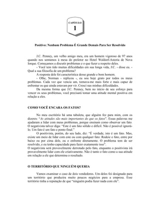 CAPÍTULO

                                    1

     Positivo: Nenhum Problema É Grande Demais Para Ser Resolvido


       J.C. Penney, um velho amigo meu, era um homem vigoroso de 97 anos
quando nos sentamos à mesa do preletor no Hotel Waldorf-Astoria de Nova
Iorque. Começamos a discutir problemas e o que fazer a respeito deles.
       - Você tem tido muitas dificuldades em sua longa vida, J.C. - disse eu. -
Qual a sua filosofia de um problema?
       A resposta dele foi característica desse grande e bom homem.
       - Olhe, Norman - replicou -, eu sou hoje grato por todos os meus
problemas. Cada vez que vencia um, tornava-me mais forte e mais capaz de
enfrentar os que ainda estavam por vir. Cresci nas minhas dificuldades.
       Da mesma forma que J.C. Penney, bem no início de seu esforço para
vencer os seus problemas, você precisará tomar uma atitude mental positiva em
relação a eles.


COMO VOCÊ ENCARA OS FATOS?

       No meu escritório há uma tabuleta, que alguém fez para mim, com os
dizeres: “As atitudes são mais importantes do que os fatos”. Essas palavras me
ajudaram a lidar com meus problemas, porque ensinam como observar um fato.
O negativista talvez diga: “Este é um fato sólido e difícil. Não é possível ignorá-
lo. Um fato é um fato e ponto final.”
       O positivista, porém, do seu lado, diz: “É verdade, isto é um fato. Mas,
existe um meio de lidar com este ou com qualquer fato: Rodeie o fato, entre por
baixo ou por cima dele, ou o enfrente diretamente. O problema tem de ser
resolvido, e eu tenho capacidade para fazer exatamente isso”.
O negativista será provavelmente derrotado pelo fato, enquanto o positivista irá
provavelmente lidar com ele criativamente. Não é tanto o fato como a sua atitude
em relação a ele que determina o resultado.


O TERRITÓRIO QUE NINGUÉM QUERIA

        Vamos examinar o caso de dois vendedores. Um deles foi designado para
um território que produzira muito poucos negócios para a empresa. Esse
território tinha a reputação de que “ninguém podia fazer nada com ele”.
 