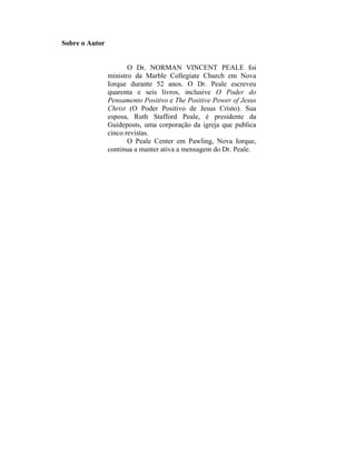 Sobre o Autor


                       O Dr. NORMAN VINCENT PEALE foi
                ministro da Marble Collegiate Church em Nova
                Iorque durante 52 anos. O Dr. Peale escreveu
                quarenta e seis livros, inclusive O Poder do
                Pensamento Positivo e The Positive Power of Jesus
                Christ (O Poder Positivo de Jesus Cristo). Sua
                esposa, Ruth Stafford Peale, é presidente da
                Guideposts, uma corporação da igreja que publica
                cinco revistas.
                       O Peale Center em Pawling, Nova Iorque,
                continua a manter ativa a mensagem do Dr. Peale.
 