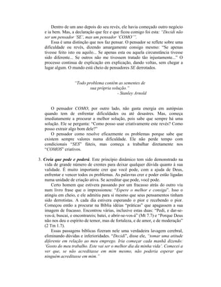 Dentro de um ano depois do seu revés, ele havia começado outro negócio
   e ia bem. Mas, a declaração que fez e que ficou comigo foi esta: “Decidi não
   ser um pensador ‘SE’, mas um pensador ‘COMO’”.
       Essa é uma distinção que nos faz pensar. O pensador se reflete sobre uma
   dificuldade ou revés, dizendo amargamente consigo mesmo: “Se apenas
   tivesse feito isto ou aquilo... Se apenas esta ou aquela circunstância tivesse
   sido diferente... Se outros não me tivessem tratado tão injustamente...” O
   processo continua de explicação em explicação, dando voltas, sem chegar a
   lugar algum. O mundo está cheio de pensadores SE derrotados.


                    “Todo problema contém as sementes de
                            sua própria solução.”
                                           - Stanley Arnold


       O pensador COMO, por outro lado, não gasta energia em autópsias
   quando tem de enfrentar dificuldades ou até desastres. Mas, começa
   imediatamente a procurar a melhor solução, pois sabe que sempre há uma
   solução. Ele se pergunta: “Como posso usar criativamente este revés? Como
   posso extrair algo bom dele?”
       O pensador como resolve eficazmente os problemas porque sabe que
   existem sempre valores numa dificuldade. Ele não perde tempo com
   condicionais “SES” fúteis, mas começa a trabalhar diretamente nos
   “COMOS” criativos.

3. Creia que pode e poderá. Este princípio dinâmico tem sido demonstrado na
   vida de grande número de crentes para deixar qualquer dúvida quanto à sua
   validade. É muito importante crer que você pode, com a ajuda de Deus,
   enfrentar e vencer todos os problemas. As palavras crer e poder estão ligadas
   numa unidade de criação ativa. Se acreditar que pode, você pode.
       Certo homem que estivera passando por um fracasso atrás do outro viu
   num livro frase que o impressionou: “Espere o melhor e consiga”. Isso o
   atingiu em cheio, e ele admitiu para si mesmo que seus pensamentos tinham
   sido derrotistas. A cada dia estivera esperando o pior e recebendo o pior.
   Começou então a procurar na Bíblia idéias “práticas” que apagassem a sua
   imagem de fracasso. Encontrou várias, inclusive estas duas: “Pedi, e dar-se-
   vos-á; buscai, e encontrareis; batei, e abrir-se-vos-á” (Mt 7.7) e “Porque Deus
   não nos deu o espírito de temor, mas de fortaleza, e de amor, e de moderação”
   (2 Tm 1.7).
       Essas passagens bíblicas fizeram nele uma verdadeira lavagem cerebral,
   eliminando dúvidas e inferioridades. “Decidi”, disse ele, “tomar uma atitude
   diferente em relação ao meu emprego. Iria começar cada manhã dizendo:
   ‘Gosto do meu trabalho. Este vai ser o melhor dia da minha vida’. Comecei a
   ver que, se não acreditasse em mim mesmo, não poderia esperar que
   ninguém acreditasse em mim.”
 