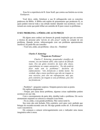 Essa foi a experiência de R. Gene Scalf, que contou sua história na revista
   Guideposts.

       Você deve, então, fortalecer a sua fé enfraquecida com os conceitos
poderosos da Bíblia. A Bíblia está repleta de pensamentos que produzem fé, os
quais podem renovar toda a sua atitude mental. Quando isso acontecer, você se
tornará um crente que pode trilhar um caminho de fé para vencer os problemas.


O SEU PROBLEMA: A PÉROLA DE ALTO PREÇO

       Há alguns anos conheci um homem de grande inspiração que me ensinou
a técnica de procurar pela “pérola de alto preço” oculta no coração de um
problema. Quando jovem, sobrecarregado com um problema aparentemente
insolúvel, fui pedir-lhe um conselho.
       - Você tem, então, um problema - disse ele. - Parabéns!


             Charles F. Kettering:
                           “Tragam-me Problemas”
                    Charles F. Kettering, pesquisador científico de
             renome, era um homem sábio, uma espécie de filósofo
             inato. Era um gênio inventivo da mais alta classe,
             especialmente no campo automotivo. “Eu não poderia
             fazer nada sem os problemas”, declarou ele
             enfaticamente; “eles fortalecem a minha mente. Na
             verdade, digo a meus auxiliares que não me tragam os
             seus sucessos, pois eles me enfraquecem; mas que,
             pelo contrário, me tragam os seus problemas, pois eles
             me fortalecem.”


       - Parabéns? - perguntei surpreso. Simpatia parecia mais ao ponto.
       Ele replicou alegremente:
       - Porque, por causa desse problema, algumas coisas esplêndidas podem
acontecer em sua vida.
       Com o encorajamento da parte dele, detalhei todo o problema. Ele ouviu
atentamente enquanto eu colocava a situação à sua frente.
       - Eis aí, então, o seu grande problema. Não vamos temê-lo.
       Seu rosto não está fechado. Pelo contrário, sorri para você, pedindo que
brinque de esconde-esconde com ele. Há algo grande oculto ali. A diversão para
você é encontrá-lo.
       Ele começou a cutucar extravagantemente com o indicador uma massa
imaginária sobre a mesa.
 