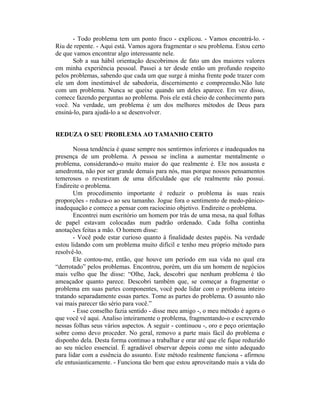 - Todo problema tem um ponto fraco - explicou. - Vamos encontrá-lo. -
Riu de repente. - Aqui está. Vamos agora fragmentar o seu problema. Estou certo
de que vamos encontrar algo interessante nele.
       Sob a sua hábil orientação descobrimos de fato um dos maiores valores
em minha experiência pessoal. Passei a ter desde então um profundo respeito
pelos problemas, sabendo que cada um que surge à minha frente pode trazer com
ele um dom inestimável de sabedoria, discernimento e compreensão.Não lute
com um problema. Nunca se queixe quando um deles aparece. Em vez disso,
comece fazendo perguntas ao problema. Pois ele está cheio de conhecimento para
você. Na verdade, um problema é um dos melhores métodos de Deus para
ensiná-lo, para ajudá-lo a se desenvolver.


REDUZA O SEU PROBLEMA AO TAMANHO CERTO

       Nossa tendência é quase sempre nos sentirmos inferiores e inadequados na
presença de um problema. A pessoa se inclina a aumentar mentalmente o
problema, considerando-o muito maior do que realmente é. Ele nos assusta e
amedronta, não por ser grande demais para nós, mas porque nossos pensamentos
temerosos o revestiram de uma dificuldade que ele realmente não possui.
Endireite o problema.
       Um procedimento importante é reduzir o problema às suas reais
proporções - reduza-o ao seu tamanho. Jogue fora o sentimento de medo-pânico-
inadequação e comece a pensar com raciocínio objetivo. Endireite o problema.
       Encontrei num escritório um homem por trás de uma mesa, na qual folhas
de papel estavam colocadas num padrão ordenado. Cada folha continha
anotações feitas a mão. O homem disse:
       - Você pode estar curioso quanto à finalidade destes papéis. Na verdade
estou lidando com um problema muito difícil e tenho meu próprio método para
resolvê-lo.
       Ele contou-me, então, que houve um período em sua vida no qual era
“derrotado” pelos problemas. Encontrou, porém, um dia um homem de negócios
mais velho que lhe disse: “Olhe, Jack, descobri que nenhum problema é tão
ameaçador quanto parece. Descobri também que, se começar a fragmentar o
problema em suas partes componentes, você pode lidar com o problema inteiro
tratando separadamente essas partes. Tome as partes do problema. O assunto não
vai mais parecer tão sério para você.”
       - Esse conselho fazia sentido - disse meu amigo -, o meu método é agora o
que você vê aqui. Analiso inteiramente o problema, fragmentando-o e escrevendo
nessas folhas seus vários aspectos. A seguir - continuou -, oro e peço orientação
sobre como devo proceder. No geral, removo a parte mais fácil do problema e
disponho dela. Desta forma continuo a trabalhar e orar até que ele fique reduzido
ao seu núcleo essencial. É agradável observar depois como me sinto adequado
para lidar com a essência do assunto. Este método realmente funciona - afirmou
ele entusiasticamente. - Funciona tão bem que estou aproveitando mais a vida do
 
