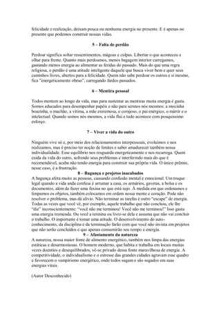 felicidade e realização, deixam pouca ou nenhuma energia no presente. E é apenas no
presente que podemos construir nossas vidas.
5 – Falta de perdão
Perdoar significa soltar ressentimentos, mágoas e culpas. Libertar o que aconteceu e
olhar para frente. Quanto mais perdoamos, menos bagagem interior carregamos,
gastando menos energia ao alimentar as feridas do passado. Mais do que uma regra
religiosa, o perdão é uma atitude inteligente daquele que busca viver bem e quer seus
caminhos livres, abertos para a felicidade. Quem não sabe perdoar os outros e si mesmo,
fica ”energeticamente obeso”, carregando fardos passados.
6 – Mentira pessoal
Todos mentem ao longo da vida, mas para sustentar as mentiras muita energia é gasta.
Somos educados para desempenhar papéis e não para sermos nós mesmos: a mocinha
boazinha, o machão, a vítima, a mãe extremosa, o corajoso, o pai enérgico, o mártir e o
intelectual. Quando somos nós mesmos, a vida flui e tudo acontece com pouquíssimo
esforço.
7 – Viver a vida do outro
Ninguém vive só e, por meio dos relacionamentos interpessoais, evoluímos e nos
realizamos, mas é preciso ter noção de limites e saber amadurecer também nossa
individualidade. Esse equilíbrio nos resguarda energeticamente e nos recarrega. Quem
cuida da vida do outro, sofrendo seus problemas e interferindo mais do que é
recomendável, acaba não tendo energia para construir sua própria vida. O único prêmio,
nesse caso, é a frustração.
8 – Bagunça e projetos inacabados
A bagunça afeta muito as pessoas, causando confusão mental e emocional. Um truque
legal quando a vida anda confusa é arrumar a casa, os armários, gavetas, a bolsa e os
documentos, além de fazer uma faxina no que está sujo. À medida em que ordenamos e
limpamos os objetos, também colocamos em ordem nossa mente e coração. Pode não
resolver o problema, mas dá alívio. Não terminar as tarefas é outro “escape” de energia.
Todas as vezes que você vê, por exemplo, aquele trabalho que não concluiu, ele lhe
“diz” inconscientemente: “você não me terminou! Você não me terminou!” Isso gasta
uma energia tremenda. Ou você a termina ou livre-se dela e assuma que não vai concluir
o trabalho. O importante é tomar uma atitude. O desenvolvimento do auto-
conhecimento, da disciplina e da terminação farão com que você não invista em projetos
que não serão concluídos e que apenas consumirão seu tempo e energia.
9 – Afastamento da natureza
A natureza, nossa maior fonte de alimento energético, também nos limpa das energias
estáticas e desarmoniosas. O homem moderno, que habita e trabalha em locais muitas
vezes doentios e desequilibrados, vê-se privado dessa fonte maravilhosa de energia. A
competitividade, o individualismo e o estresse das grandes cidades agravam esse quadro
e favorecem o vampirismo energético, onde todos sugam e são sugados em suas
energias vitais.
(Autor Desconhecido)
 