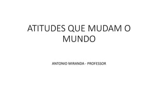 ATITUDES QUE MUDAM O
MUNDO
ANTONIO MIRANDA - PROFESSOR
 