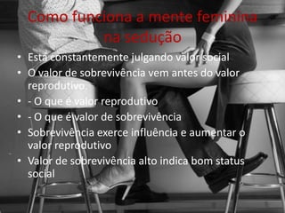 Como funciona a mente feminina
na sedução
• Está constantemente julgando valor social
• O valor de sobrevivência vem antes do valor
reprodutivo.
• - O que é valor reprodutivo
• - O que é valor de sobrevivência
• Sobrevivência exerce influência e aumentar o
valor reprodutivo
• Valor de sobrevivência alto indica bom status
social
 