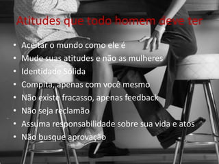 Atitudes que todo homem deve ter
• Aceitar o mundo como ele é
• Mude suas atitudes e não as mulheres
• Identidade Sólida
• Compita, apenas com você mesmo
• Não existe fracasso, apenas feedback
• Não seja reclamão
• Assuma responsabilidade sobre sua vida e atos
• Não busque aprovação
 