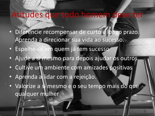 Atitudes que todo homem deve ter
• Diferencie recompensar de curto e longo prazo.
Aprenda a direcionar sua vida ao sucesso.
• Espelhe-se em quem já tem sucesso
• Ajude a si mesmo para depois ajudar os outros
• Cultive um ambiente com amizades positivas
• Aprenda a lidar com a rejeição.
• Valorize a si mesmo e o seu tempo mais do que
qualquer mulher
 