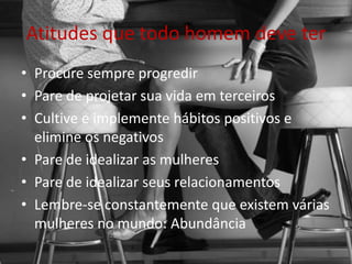 Atitudes que todo homem deve ter
• Procure sempre progredir
• Pare de projetar sua vida em terceiros
• Cultive e implemente hábitos positivos e
elimine os negativos
• Pare de idealizar as mulheres
• Pare de idealizar seus relacionamentos
• Lembre-se constantemente que existem várias
mulheres no mundo: Abundância
 