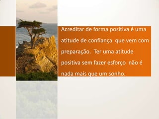 Acreditar de forma positiva é uma atitude de confiança  que vem com  preparação.  Ter uma atitude positiva sem fazer esforço  não é nada mais que um sonho.
