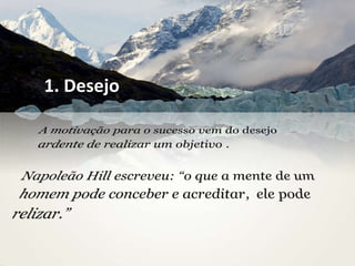 1. DesejoA motivação para o sucessovem do desejoardente de realizar um objetivo . Napoleão Hill escreveu: “o que a mente de um homempodeconceber e acreditar,  elepoderelizar.”
