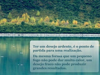 Ter um desejoardente, é o ponto de partidaparaumarealização. Damesma forma que um pequenofogonãopodedarmuitocalor, um desejofraconãopodeproduzirgrandesresultados.