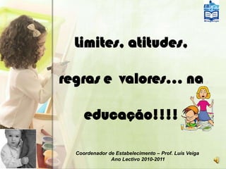 Limites, atitudes, regras e  valores… na educação!!!! Coordenador de Estabelecimento – Prof. LuísVeiga AnoLectivo 2010-2011 