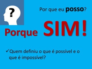 Por que eu posso?



Porque           SIM!
Quem definiu o que é possível e o
 que é impossível?
 