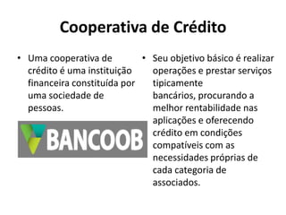 Cooperativa de Crédito
• Uma cooperativa de
crédito é uma instituição
financeira constituída por
uma sociedade de
pessoas.
• Seu objetivo básico é realizar
operações e prestar serviços
tipicamente
bancários, procurando a
melhor rentabilidade nas
aplicações e oferecendo
crédito em condições
compatíveis com as
necessidades próprias de
cada categoria de
associados.
 