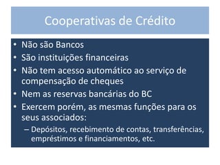Cooperativas de Crédito
• Não são Bancos
• São instituições financeiras
• Não tem acesso automático ao serviço de
compensação de cheques
• Nem as reservas bancárias do BC
• Exercem porém, as mesmas funções para os
seus associados:
– Depósitos, recebimento de contas, transferências,
empréstimos e financiamentos, etc.
 