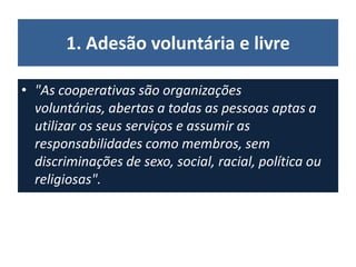 1. Adesão voluntária e livre
• "As cooperativas são organizações
voluntárias, abertas a todas as pessoas aptas a
utilizar os seus serviços e assumir as
responsabilidades como membros, sem
discriminações de sexo, social, racial, política ou
religiosas".
 