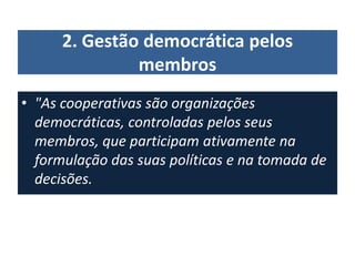 2. Gestão democrática pelos
membros
• "As cooperativas são organizações
democráticas, controladas pelos seus
membros, que participam ativamente na
formulação das suas políticas e na tomada de
decisões.
 