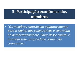 3. Participação econômica dos
membros
• "Os membros contribuem eqüitativamente
para o capital das cooperativas e controlam-
no democraticamente. Parte desse capital é,
normalmente, propriedade comum da
cooperativa.
 
