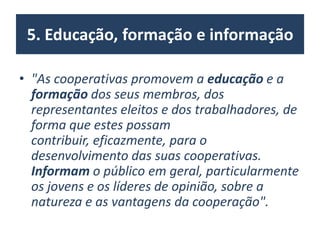 5. Educação, formação e informação
• "As cooperativas promovem a educação e a
formação dos seus membros, dos
representantes eleitos e dos trabalhadores, de
forma que estes possam
contribuir, eficazmente, para o
desenvolvimento das suas cooperativas.
Informam o público em geral, particularmente
os jovens e os líderes de opinião, sobre a
natureza e as vantagens da cooperação".
 