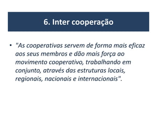 6. Inter cooperação
• "As cooperativas servem de forma mais eficaz
aos seus membros e dão mais força ao
movimento cooperativo, trabalhando em
conjunto, através das estruturas locais,
regionais, nacionais e internacionais".
 