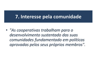 7. Interesse pela comunidade
• "As cooperativas trabalham para o
desenvolvimento sustentado das suas
comunidades fundamentado em políticas
aprovadas pelos seus próprios membros".
 