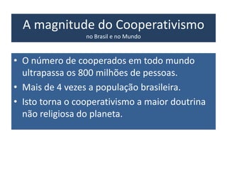 A magnitude do Cooperativismo
no Brasil e no Mundo
• O número de cooperados em todo mundo
ultrapassa os 800 milhões de pessoas.
• Mais de 4 vezes a população brasileira.
• Isto torna o cooperativismo a maior doutrina
não religiosa do planeta.
 
