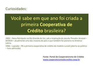 Você sabe em que ano foi criada a
primeira Cooperativa de
Crédito brasileira?
Curiosidades:
1902 – Nova Petrópolis no Rio Grande do Sul, sob a inspiração do Jesuíta Theodor Amstad –
SICREDI – atualmente uma das maiores do país e que também foi pioneira na América
Latina.
1906 – Lajeado – RS a primeira cooperativa de crédito do modelo Luzzati (aberta ao público
– livre admissão)
Fonte: Portal do Cooperativismo de Crédito
www.cooperativismodecredito.coop.br
 