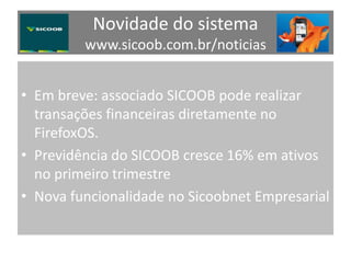Novidade do sistema
www.sicoob.com.br/noticias
• Em breve: associado SICOOB pode realizar
transações financeiras diretamente no
FirefoxOS.
• Previdência do SICOOB cresce 16% em ativos
no primeiro trimestre
• Nova funcionalidade no Sicoobnet Empresarial
 