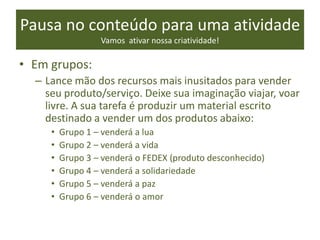 Pausa no conteúdo para uma atividade
Vamos ativar nossa criatividade!
• Em grupos:
– Lance mão dos recursos mais inusitados para vender
seu produto/serviço. Deixe sua imaginação viajar, voar
livre. A sua tarefa é produzir um material escrito
destinado a vender um dos produtos abaixo:
• Grupo 1 – venderá a lua
• Grupo 2 – venderá a vida
• Grupo 3 – venderá o FEDEX (produto desconhecido)
• Grupo 4 – venderá a solidariedade
• Grupo 5 – venderá a paz
• Grupo 6 – venderá o amor
 