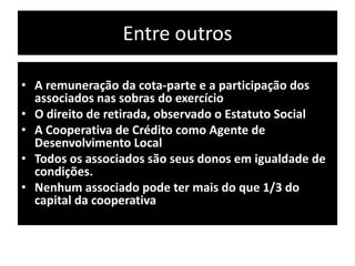 Entre outros
• A remuneração da cota-parte e a participação dos
associados nas sobras do exercício
• O direito de retirada, observado o Estatuto Social
• A Cooperativa de Crédito como Agente de
Desenvolvimento Local
• Todos os associados são seus donos em igualdade de
condições.
• Nenhum associado pode ter mais do que 1/3 do
capital da cooperativa
 