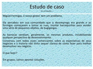 Estudo de caso
Eis um desafio...
Miguel Formigas, o nosso gestor, tem um problema.
Ele percebeu em sua comunidade que o desemprego era grande e as
formigas começavam a tomar as ruas, montar barraquinhas para vender
uma série de pequenos objetos, de bugigangas.
As barracas vendiam, geralmente, os mesmos produtos, inviabilizando
qualquer perspectiva de desenvolvimento.
Conversou com todos esses comerciantes sobre as expectativas de seus
negócios e a maioria não tinha sequer clareza de como fazer para melhor
desenvolver seu negócio.
O que fazer?
Em grupos, vamos apontar soluções.
 