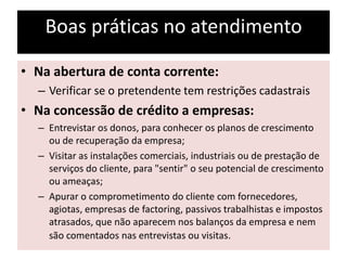 Boas práticas no atendimento
• Na abertura de conta corrente:
– Verificar se o pretendente tem restrições cadastrais
• Na concessão de crédito a empresas:
– Entrevistar os donos, para conhecer os planos de crescimento
ou de recuperação da empresa;
– Visitar as instalações comerciais, industriais ou de prestação de
serviços do cliente, para "sentir" o seu potencial de crescimento
ou ameaças;
– Apurar o comprometimento do cliente com fornecedores,
agiotas, empresas de factoring, passivos trabalhistas e impostos
atrasados, que não aparecem nos balanços da empresa e nem
são comentados nas entrevistas ou visitas.
 