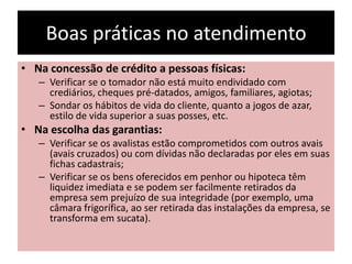 Boas práticas no atendimento
• Na concessão de crédito a pessoas físicas:
– Verificar se o tomador não está muito endividado com
crediários, cheques pré-datados, amigos, familiares, agiotas;
– Sondar os hábitos de vida do cliente, quanto a jogos de azar,
estilo de vida superior a suas posses, etc.
• Na escolha das garantias:
– Verificar se os avalistas estão comprometidos com outros avais
(avais cruzados) ou com dívidas não declaradas por eles em suas
fichas cadastrais;
– Verificar se os bens oferecidos em penhor ou hipoteca têm
liquidez imediata e se podem ser facilmente retirados da
empresa sem prejuízo de sua integridade (por exemplo, uma
câmara frigorífica, ao ser retirada das instalações da empresa, se
transforma em sucata).
 