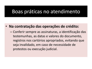 Boas práticas no atendimento
• Na contratação das operações de crédito:
– Conferir sempre as assinaturas, a identificação das
testemunhas, as datas e valores do documento,
registros nos cartórios apropriados, evitando que
seja invalidado, em caso de necessidade de
protestos ou execução judicial.
 