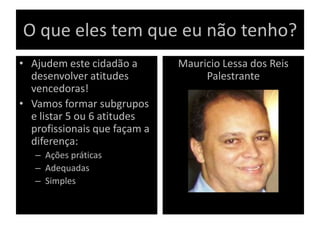 O que eles tem que eu não tenho?
• Ajudem este cidadão a
desenvolver atitudes
vencedoras!
• Vamos formar subgrupos
e listar 5 ou 6 atitudes
profissionais que façam a
diferença:
– Ações práticas
– Adequadas
– Simples
– .
Mauricio Lessa dos Reis
Palestrante
 