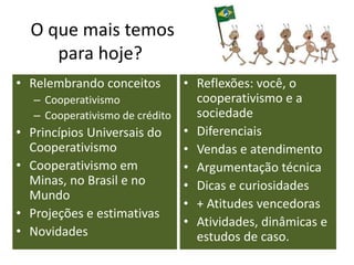 O que mais temos
para hoje?
• Relembrando conceitos
– Cooperativismo
– Cooperativismo de crédito
• Princípios Universais do
Cooperativismo
• Cooperativismo em
Minas, no Brasil e no
Mundo
• Projeções e estimativas
• Novidades
• Reflexões: você, o
cooperativismo e a
sociedade
• Diferenciais
• Vendas e atendimento
• Argumentação técnica
• Dicas e curiosidades
• + Atitudes vencedoras
• Atividades, dinâmicas e
estudos de caso.
 