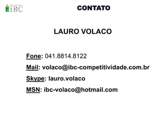 CONTATO


        LAURO VOLACO


Fone: 041.8814.8122
Mail: volaco@ibc-competitividade.com.br
Skype: lauro.volaco
MSN: ibc-volaco@hotmail.com
 
