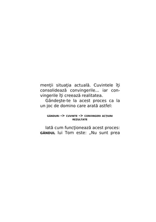 menţii situaţia actuală. Cuvintele îţi
consolidează convingerile... iar convingerile îţi creează realitatea.
Gândeşte-te la acest proces ca la
un joc de domino care arată astfel:
GÂNDURI

->

CUVINTE

->

CONVINGERI ACŢIUNI

REZULTATE

Iată cum funcţionează acest proces:
lui Tom este: „Nu sunt prea

GÂNDUL

 