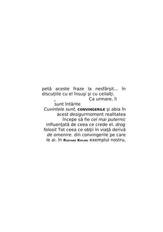 petă aceste fraze la nesfârşit... în
discuţiile cu el însuşi şi cu ceilalţi.
Ca urmare, îi
t
sunt întărite
Cuvintele sunt, CONVINGERILE şi abia în
acest desigurmoment realitatea
începe să fie cel mai puternic
influenţată de ceea ce crede el. drog
folosit Tot ceea ce obţii în viaţă derivă
de omenire. din convingerile pe care
le ai. în RUDYARD KIPLING exemplul nostru,

 