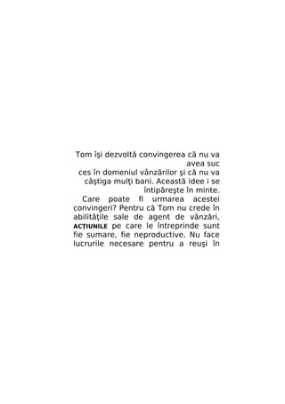 Tom îşi dezvoltă convingerea că nu va
avea suc
ces în domeniul vânzărilor şi că nu va
câştiga mulţi bani. Această idee i se
întipăreşte în minte.
Care poate fi urmarea acestei
convingeri? Pentru că Tom nu crede în
abilităţile sale de agent de vânzări,
ACŢIUNILE pe care le întreprinde sunt
fie sumare, fie neproductive. Nu face
lucrurile necesare pentru a reuşi în

 