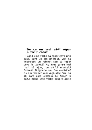 De ce nu vrei să-ţi repar
nimic în casă?
Când vine vorba să repar ceva prin
casă, sunt un om prierdut. Vrei să
înlocuiesc un robinet sau să repar
ceva la toaletă? Aş avea şanse mai
mari să ajung pe vârful muntelui
Everest. Dulgherie sau fire electrice?
Nu am nici cea mai vagă idee. Vrei să
ştii care este „călcâiul lui Ahile" în
cazul meu? Este vorba despre acele

 