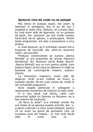 Ajutorul vine de unde nu te aştepţi
Mai târziu în aceeaşi seară, mă uitam la
televizor în sufragerie. Era în jur de ora 1
noaptea şi soţia mea, Dolores, se culcase deja.
Eu însă eram atât de deprimat, că nu puteam
să dorm. Am „butonat" pe mai multe canale,
încercând să-mi găsesc o preocupare. Dintre
toate programele, am ales o prezentare a unui
produs.
în mod obişnuit, aş fi schimbat canalul într-o
fracţiune de secundă, dar, dintr-un oarecare
motiv, am ascultat.
Produsul comercializat se numea „Banca
Mintală" şi era prezentat de actriţa Florence
Henderson din faimosul serial Brady Bunch.
„Banca Mintală" era un curs pentru acasă, care
explica faptul că tot ceea ce obţinem în viaţă se
bazează pe convingerile noastre subconştiente.
La momentul respectiv, eram atât de
disperat, încât m-am hotărât să încerc şi
această soluţie. Mi-am scos cartea de credit şi
am comandat programul.
Acea noapte petrecută în sufragerie a
reprezentat momentul de cotitură al vieţii mele.
O zi sau două mai târziu, când i-am
comunicat spăşit lui Dolores ce făcusem, ea a
fost extrem de surprinsă.
„Ai făcut tu asta?" m-a întrebat uimită. Nu
era vorba că se opunea acestei achiziţii, dar i sa părut o decizie cu totul surprinzătoare, pentru
că nu eram eu genul de persoană care să
cumpere ceva din impuls... şi, mai mult decât
atât,
în
urma
unei
re-

 
