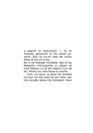 o pagină cu instrucţiuni — mi se
înmoaie genunchii şi îmi pierd puterile. Ştiu că nu-mi este de niciun
folos să mă uit la ele.
Nu le voi înţelege niciodată. Aşa că las
deoparte instrucţiunile şi aştept să
vină Dolores ca să îmi explice cum să
fac. Pentru ea, este floare la ureche.
Cum s-a ajuns la asta? Nu pretind
că sunt cel mai isteţ tip din lume, dar
mă consider destul de inteligent. Oare

 