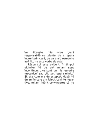 îmi
lipseşte
mie
vreo
genă
responsabilă cu talentul de a repara
lucruri prin casă, pe care alţi oameni o
au? Nu, nu este vorba de asta.
Răspunsul este evident. în timpul
ultimilor 40 de ani, mi-am spus
încontinuu: „Nu sunt bun la lucrurile
mecanice" sau „Nu pot repara nimic."
Şi, aşa cum era de aşteptat, după 40
de ani în care am folosit cuvinte negative, mi-am întărit convingerea că nu

 