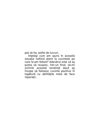 pot să fac astfel de lucruri.
înţelegi cum am ajuns în această
situaţie nefiind atent la cuvintele pe
care le-am folosit? Adevărul este că aş
putea să reuşesc, într-un final, să-mi
schimb această tendinţă dacă aş
începe să folosesc cuvinte pozitive în
legătură cu abilităţile mele de face
reparaţii.

 